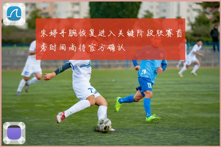 朱婷手腕恢复进入关键阶段联赛首秀时间尚待官方确认