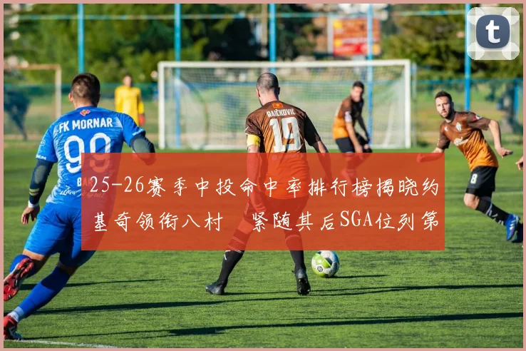 25-26赛季中投命中率排行榜揭晓约基奇领衔八村塁紧随其后SGA位列第三