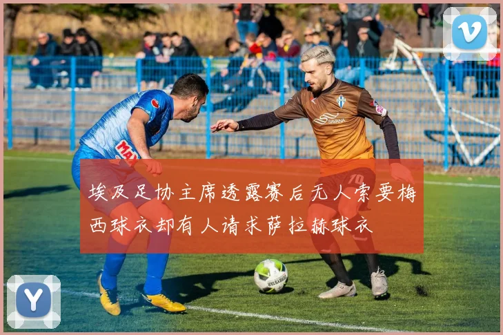 埃及足协主席透露赛后无人索要梅西球衣却有人请求萨拉赫球衣