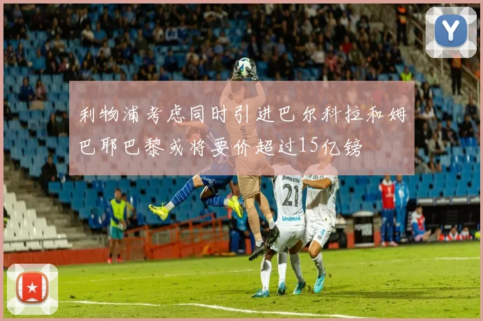 利物浦考虑同时引进巴尔科拉和姆巴耶巴黎或将要价超过15亿镑