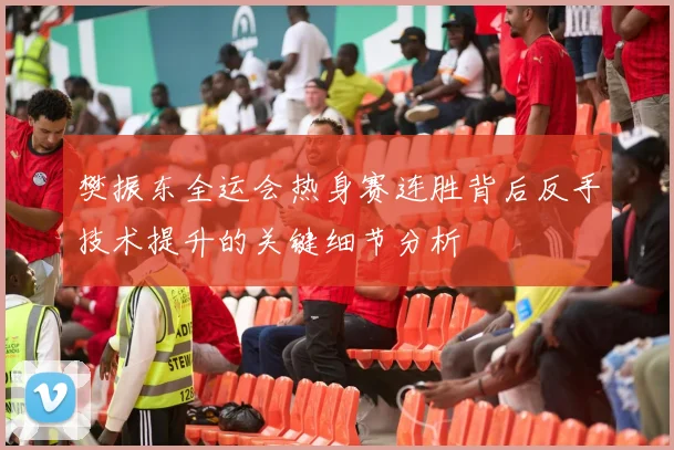 樊振东全运会热身赛连胜背后反手技术提升的关键细节分析