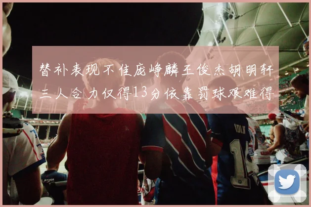 替补表现不佳庞峥麟王俊杰胡明轩三人合力仅得13分依靠罚球艰难得分